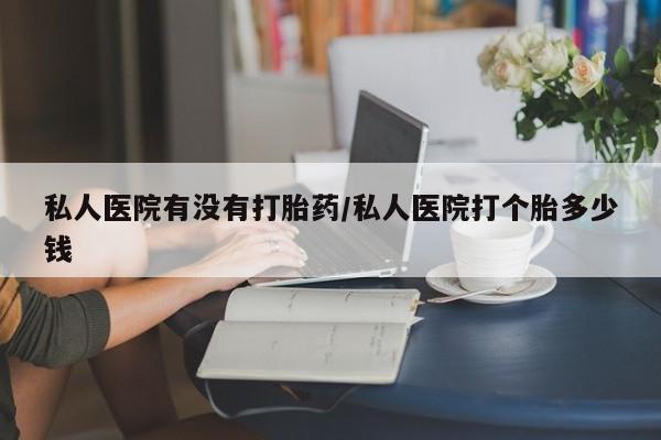 堕胎药叫什么名字微信怎么购买私人医院有没有打胎药/私人医院打个胎多少钱