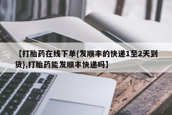 堕胎药叫什么名字微信怎么购买【打胎药在线下单{发顺丰的快递1至2天到货},打胎药能发顺丰快递吗】