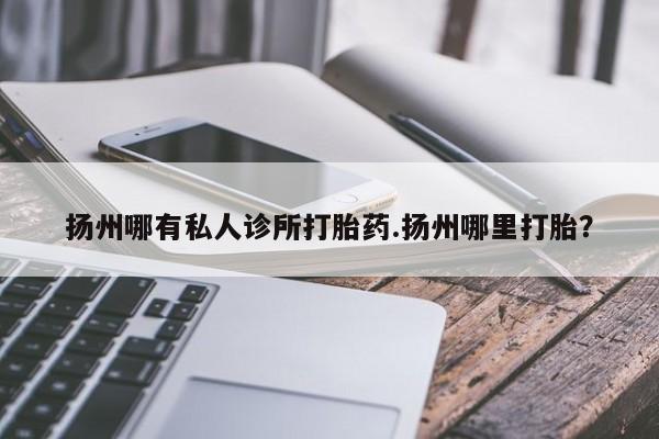 堕胎药叫什么名字微信怎么购买扬州哪有私人诊所打胎药.扬州哪里打胎？