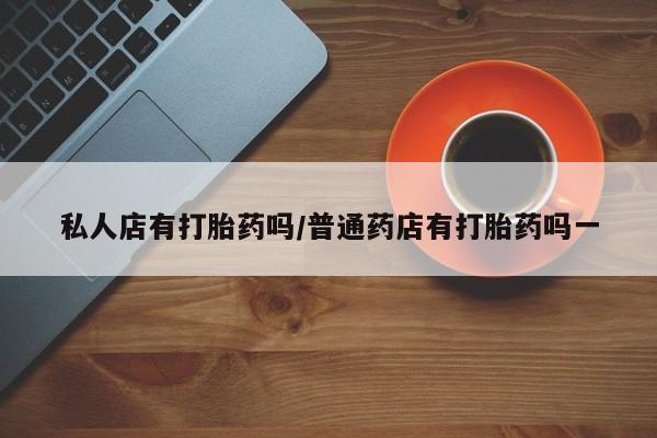 堕胎药叫什么名字微信怎么购买私人店有打胎药吗/普通药店有打胎药吗一
