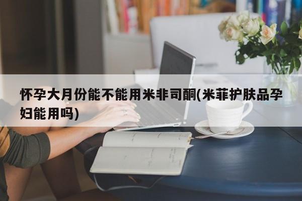 堕胎药叫什么名字微信怎么购买怀孕大月份能不能用米非司酮(米菲护肤品孕妇能用吗)