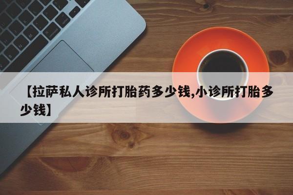 堕胎药叫什么名字微信怎么购买【拉萨私人诊所打胎药多少钱,小诊所打胎多少钱】